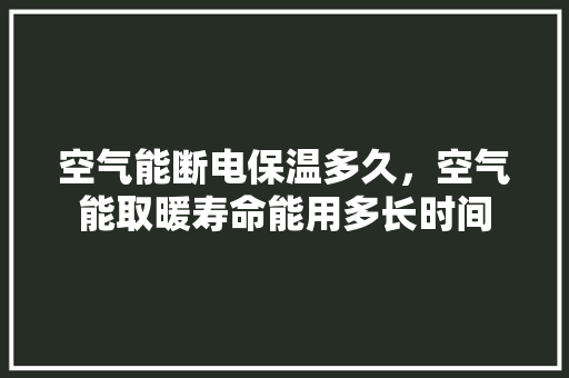 空气能断电保温多久，空气能取暖寿命能用多长时间