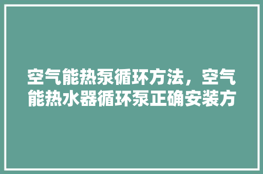 空气能热泵循环方法，空气能热水器循环泵正确安装方法图 汽车维修