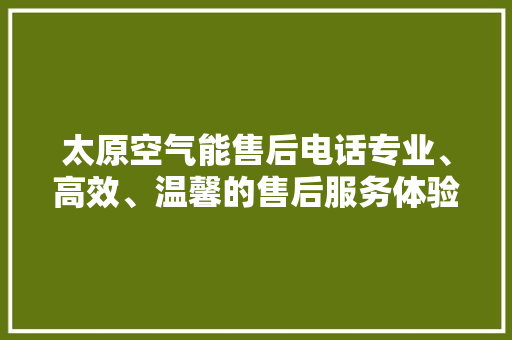 太原空气能售后电话专业、高效、温馨的售后服务体验