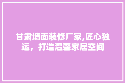 甘肃墙面装修厂家,匠心独运，打造温馨家居空间 甘肃墙面装修厂家,匠心独运，打造温馨家居空间 综合便民