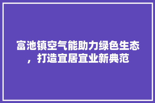富池镇空气能助力绿色生态，打造宜居宜业新典范 综合便民