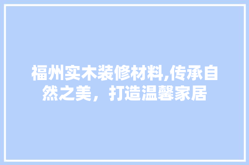 福州实木装修材料,传承自然之美，打造温馨家居 福州实木装修材料,传承自然之美，打造温馨家居 家电维修