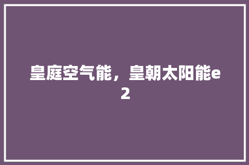 皇庭空气能，皇朝太阳能e2 汽车维修