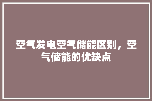 空气发电空气储能区别，空气储能的优缺点