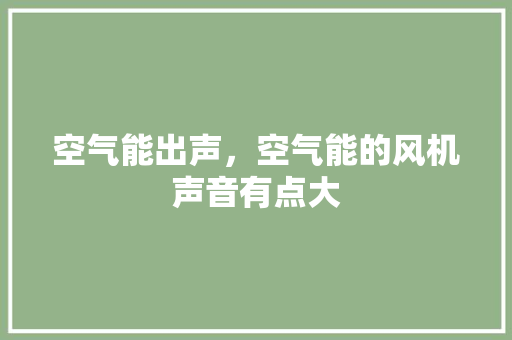 空气能出声，空气能的风机声音有点大 综合便民