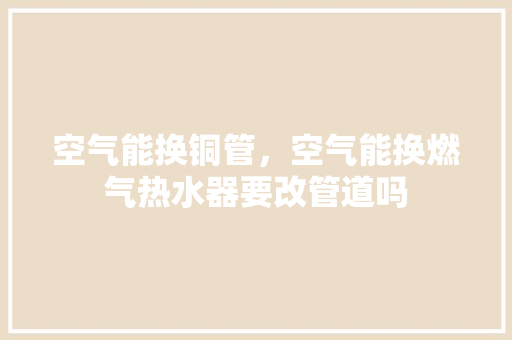 空气能换铜管，空气能换燃气热水器要改管道吗 家电维修