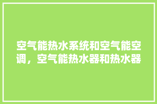 空气能热水系统和空气能空调，空气能热水器和热水器有什么区别 墙体维修