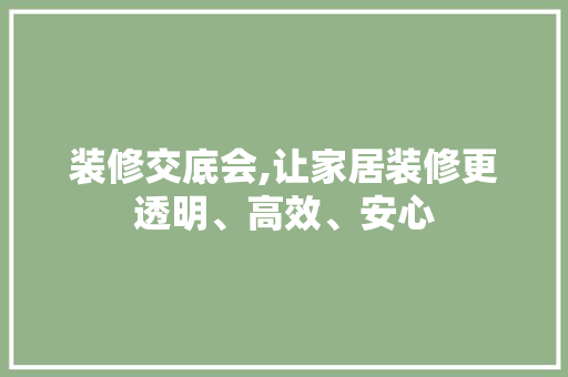 装修交底会,让家居装修更透明、高效、安心 装修交底会,让家居装修更透明、高效、安心 综合便民