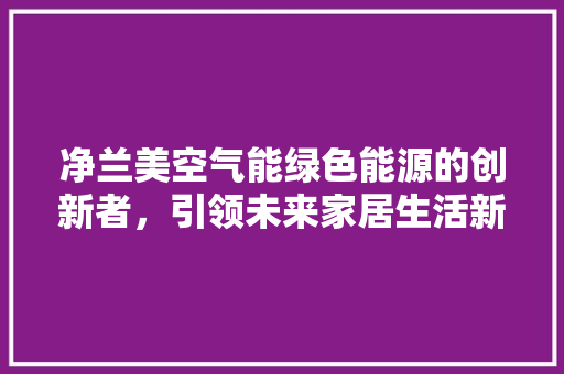 净兰美空气能绿色能源的创新者，引领未来家居生活新风尚 汽车维修