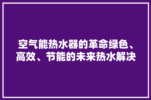 空气能热水器的革命绿色、高效、节能的未来热水解决方法