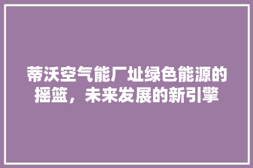 蒂沃空气能厂址绿色能源的摇篮，未来发展的新引擎