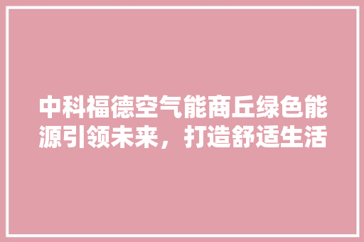 中科福德空气能商丘绿色能源引领未来，打造舒适生活新标杆 综合便民