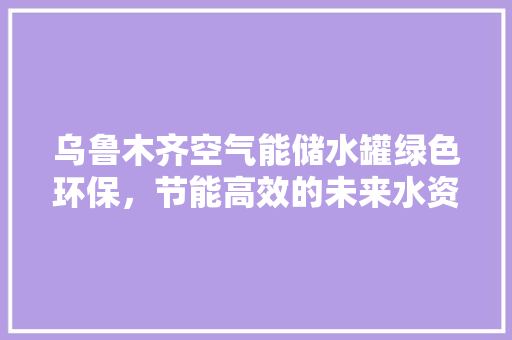乌鲁木齐空气能储水罐绿色环保，节能高效的未来水资源解决方法 家电维修