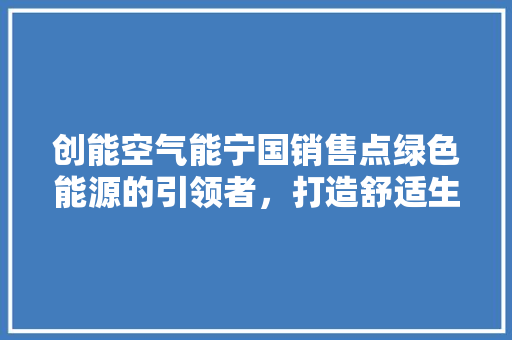 创能空气能宁国销售点绿色能源的引领者，打造舒适生活新选择