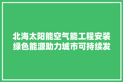 北海太阳能空气能工程安装绿色能源助力城市可持续发展