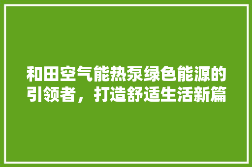 和田空气能热泵绿色能源的引领者，打造舒适生活新篇章 综合便民