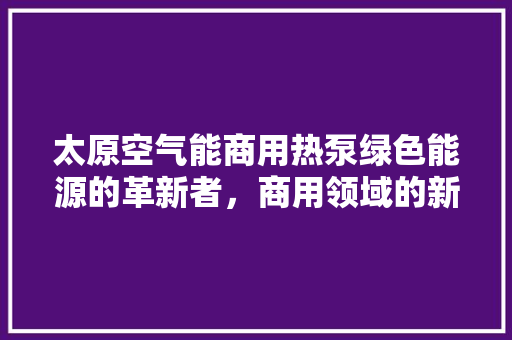 太原空气能商用热泵绿色能源的革新者，商用领域的新宠儿 厨房维修