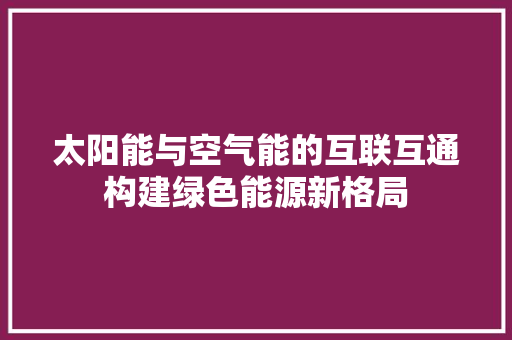 太阳能与空气能的互联互通构建绿色能源新格局 厨房维修