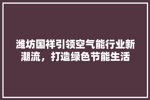 潍坊国祥引领空气能行业新潮流，打造绿色节能生活 厨房维修