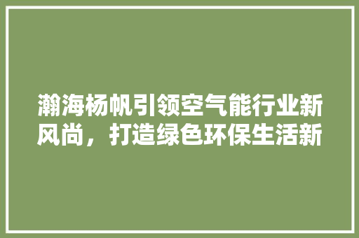 瀚海杨帆引领空气能行业新风尚，打造绿色环保生活新标杆 综合便民