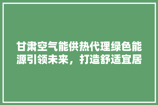 甘肃空气能供热代理绿色能源引领未来，打造舒适宜居新生活 厨房维修