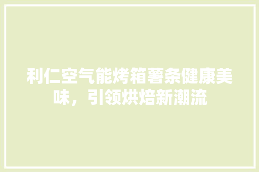 利仁空气能烤箱薯条健康美味，引领烘焙新潮流