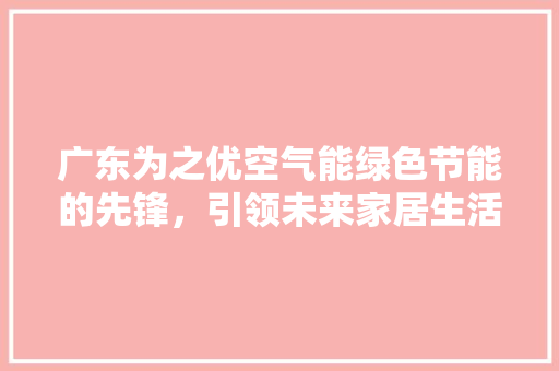 广东为之优空气能绿色节能的先锋，引领未来家居生活