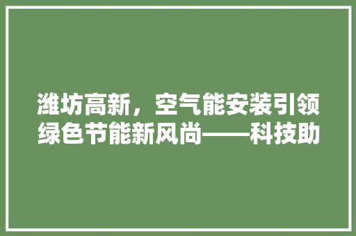 潍坊高新，空气能安装引领绿色节能新风尚——科技助力美好生活