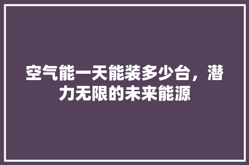 空气能一天能装多少台，潜力无限的未来能源