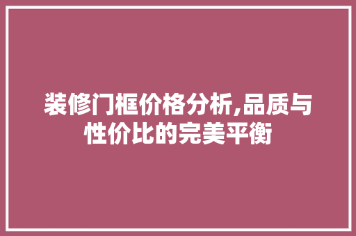 装修门框价格分析,品质与性价比的完美平衡 装修门框价格分析,品质与性价比的完美平衡 综合便民