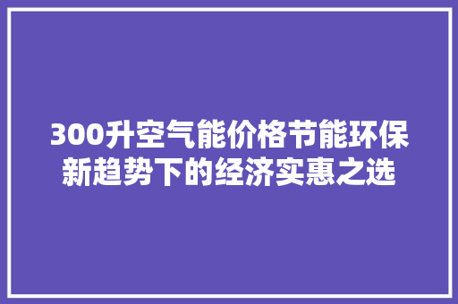 300升空气能价格节能环保新趋势下的经济实惠之选 家电维修