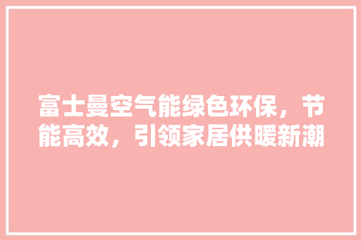 富士曼空气能绿色环保，节能高效，引领家居供暖新潮流 综合便民