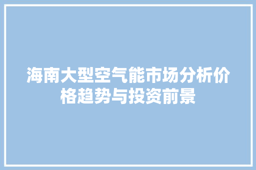 海南大型空气能市场分析价格趋势与投资前景 汽车维修