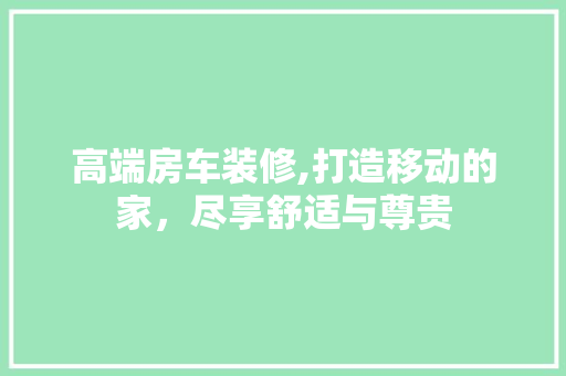 高端房车装修,打造移动的家，尽享舒适与尊贵 高端房车装修,打造移动的家，尽享舒适与尊贵 综合便民