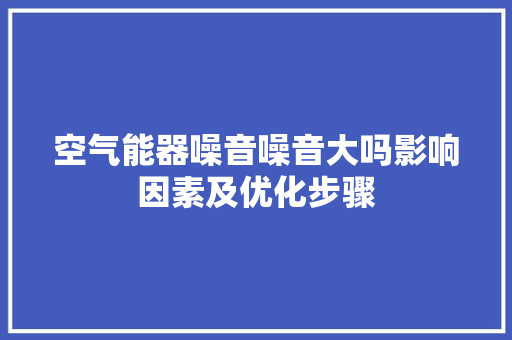 空气能器噪音噪音大吗影响因素及优化步骤 家电维修