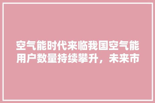 空气能时代来临我国空气能用户数量持续攀升，未来市场前景广阔 汽车维修