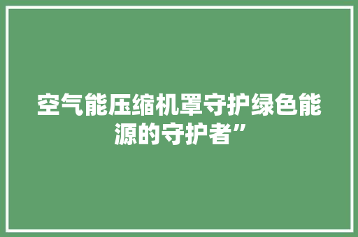 空气能压缩机罩守护绿色能源的守护者” 家电维修