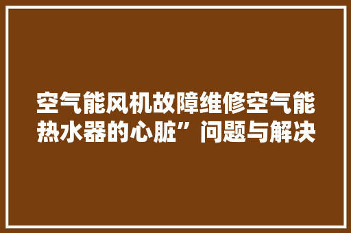 空气能风机故障维修空气能热水器的心脏”问题与解决之路