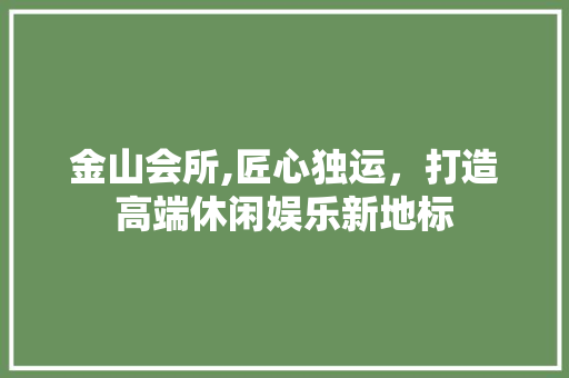 金山会所,匠心独运，打造高端休闲娱乐新地标 金山会所,匠心独运，打造高端休闲娱乐新地标 综合便民