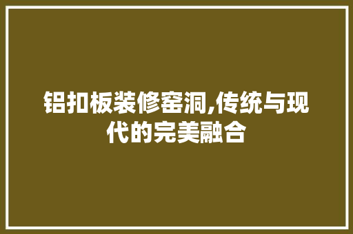 铝扣板装修窑洞,传统与现代的完美融合 铝扣板装修窑洞,传统与现代的完美融合 厨房维修