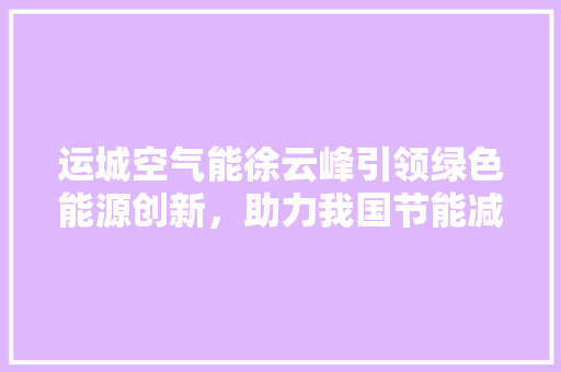 运城空气能徐云峰引领绿色能源创新，助力我国节能减排事业