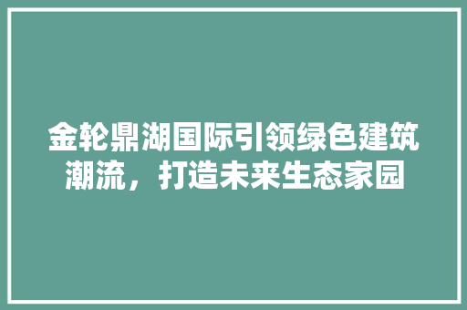 金轮鼎湖国际引领绿色建筑潮流，打造未来生态家园