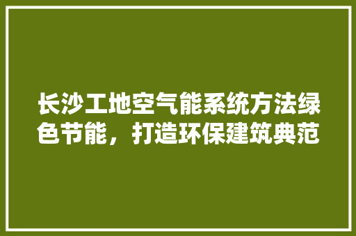长沙工地空气能系统方法绿色节能，打造环保建筑典范