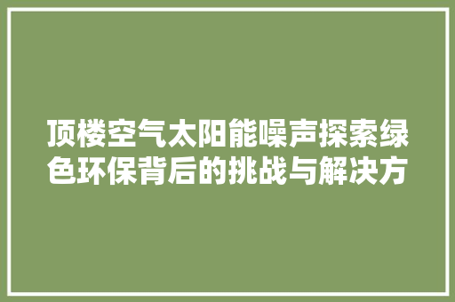 顶楼空气太阳能噪声探索绿色环保背后的挑战与解决方法