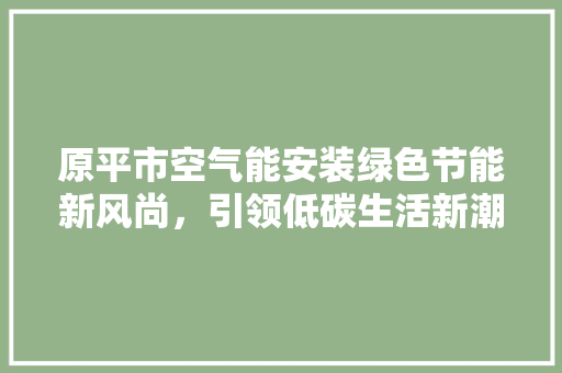 原平市空气能安装绿色节能新风尚，引领低碳生活新潮流 厨房维修