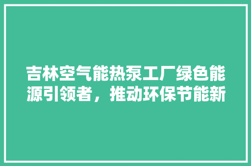 吉林空气能热泵工厂绿色能源引领者，推动环保节能新风尚 汽车维修