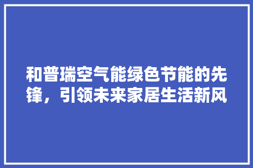 和普瑞空气能绿色节能的先锋，引领未来家居生活新风尚 家电维修