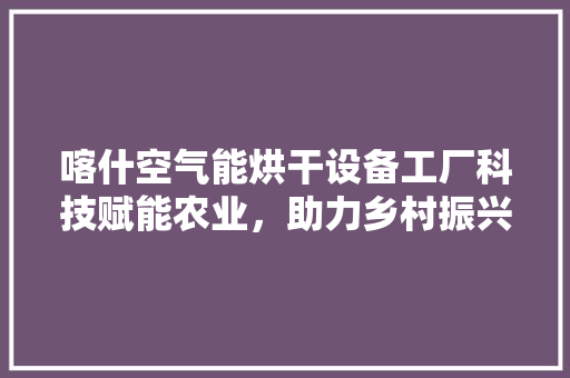 喀什空气能烘干设备工厂科技赋能农业，助力乡村振兴