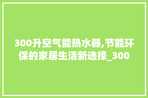 300升空气能热水器,节能环保的家居生活新选择_300升空气能热水器 300升空气能热水器,节能环保的家居生活新选择_300升空气能热水器 汽车维修