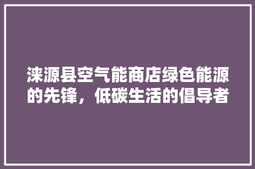 涞源县空气能商店绿色能源的先锋，低碳生活的倡导者 综合便民